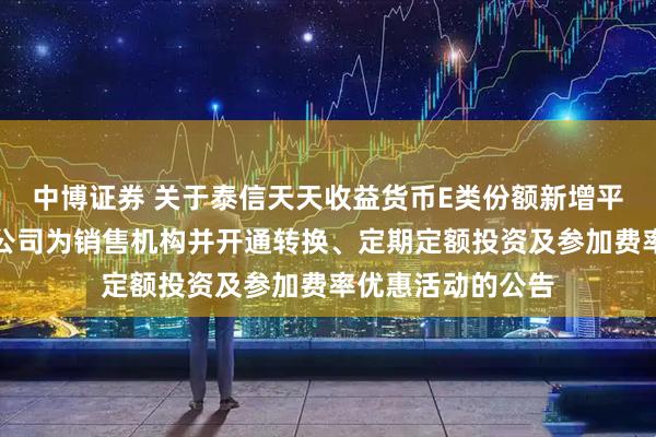 中博证券 关于泰信天天收益货币E类份额新增平安银行股份有限公司为销售机构并开通转换、定期定额投资及参加费率优惠活动的公告