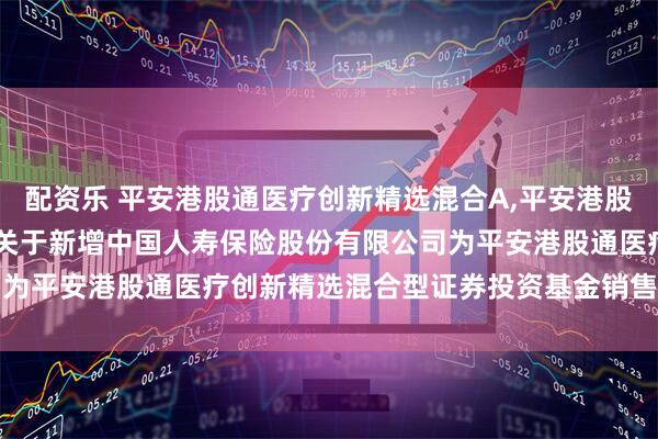 配资乐 平安港股通医疗创新精选混合A,平安港股通医疗创新精选混合C: 关于新增中国人寿保险股份有限公司为平安港股通医疗创新精选混合型证券投资基金销售机构的公告