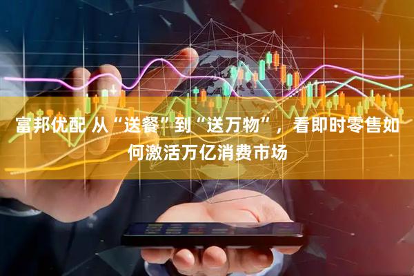 富邦优配 从“送餐”到“送万物”,看即时零售如何激活万亿消费市场