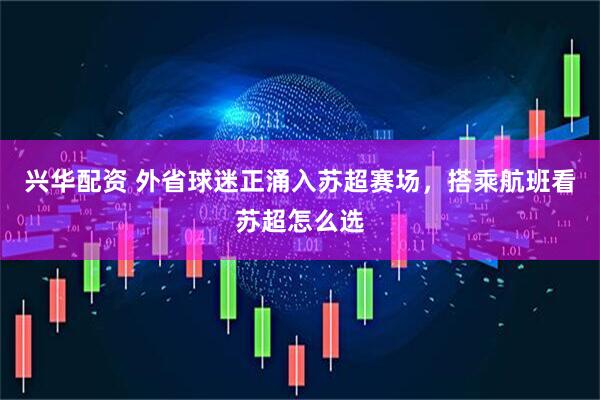 兴华配资 外省球迷正涌入苏超赛场,搭乘航班看苏超怎么选