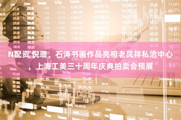 N配资 倪瓒、石涛书画作品亮相老凤祥私洽中心,上海工美三十周年庆典拍卖会预展