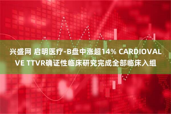兴盛网 启明医疗-B盘中涨超14% CARDIOVALVE TTVR确证性临床研究完成全部临床入组