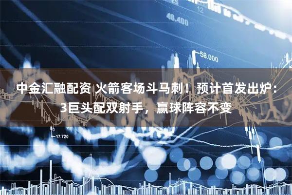 中金汇融配资 火箭客场斗马刺！预计首发出炉：3巨头配双射手，赢球阵容不变