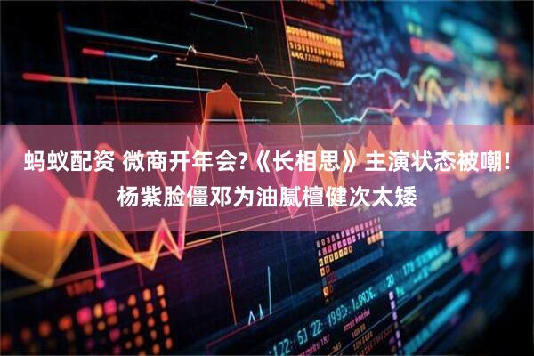 蚂蚁配资 微商开年会?《长相思》主演状态被嘲!杨紫脸僵邓为油腻檀健次太矮