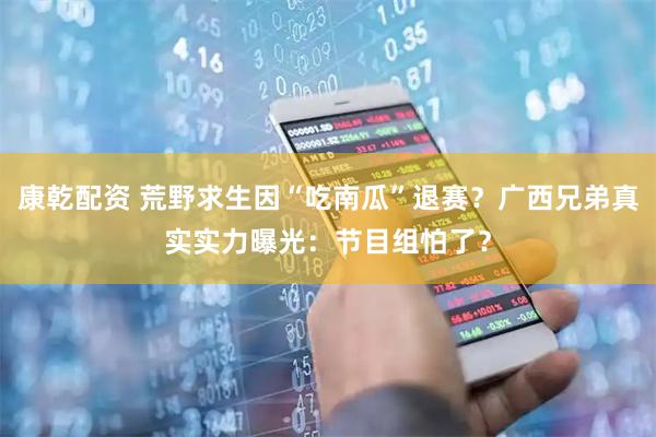 康乾配资 荒野求生因“吃南瓜”退赛？广西兄弟真实实力曝光：节目组怕了？