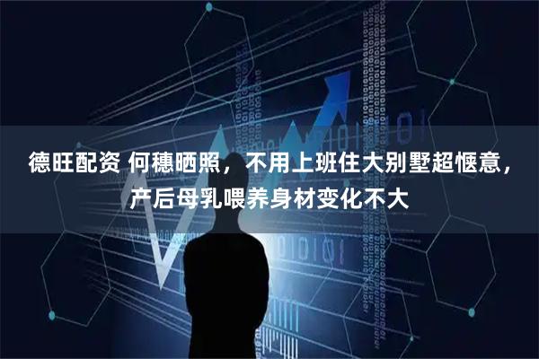 德旺配资 何穗晒照，不用上班住大别墅超惬意，产后母乳喂养身材变化不大