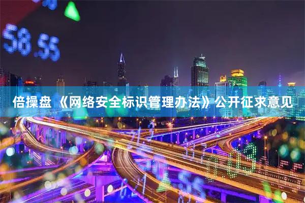 倍操盘 《网络安全标识管理办法》公开征求意见