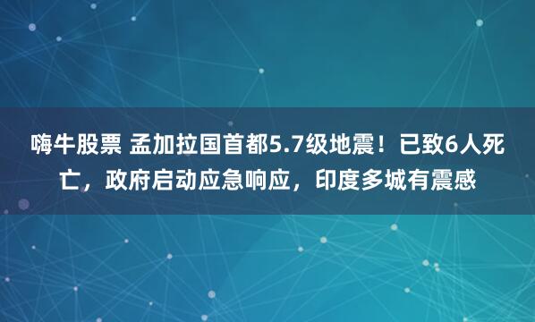 嗨牛股票 孟加拉国首都5.7级地震！已致6人死亡，政府启动应急响应，印度多城有震感