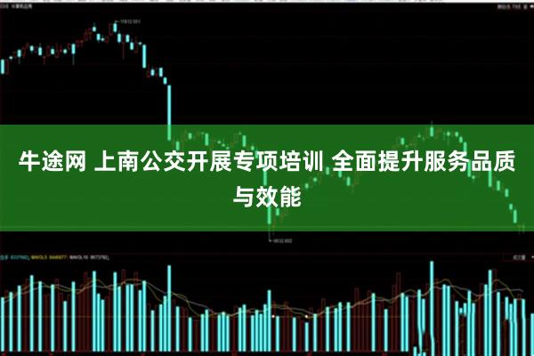 牛途网 上南公交开展专项培训 全面提升服务品质与效能