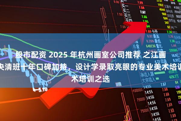 股市配资 2025 年杭州画室公司推荐 之江画室：央清班十年口碑加持，设计学录取亮眼的专业美术培训之选