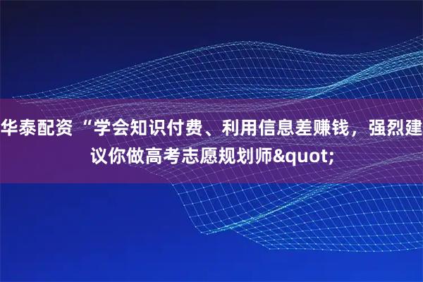 华泰配资 “学会知识付费、利用信息差赚钱，强烈建议你做高考志愿规划师&quot;