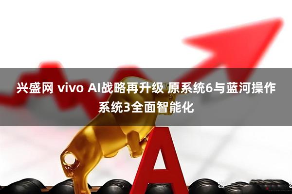 兴盛网 vivo AI战略再升级 原系统6与蓝河操作系统3全面智能化