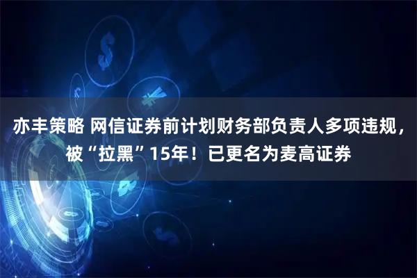 亦丰策略 网信证券前计划财务部负责人多项违规,被“拉黑”15年!已更名为麦高证券