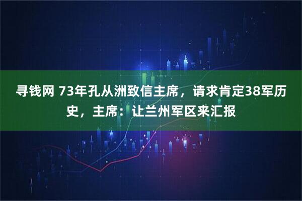 寻钱网 73年孔从洲致信主席，请求肯定38军历史，主席：让兰州军区来汇报