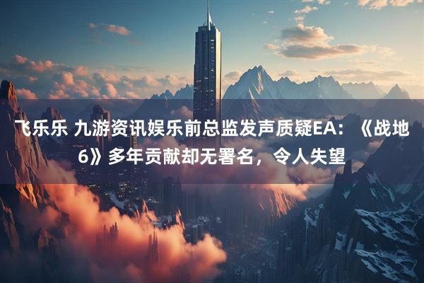 飞乐乐 九游资讯娱乐前总监发声质疑EA:《战地6》多年贡献却无署名,令人失望