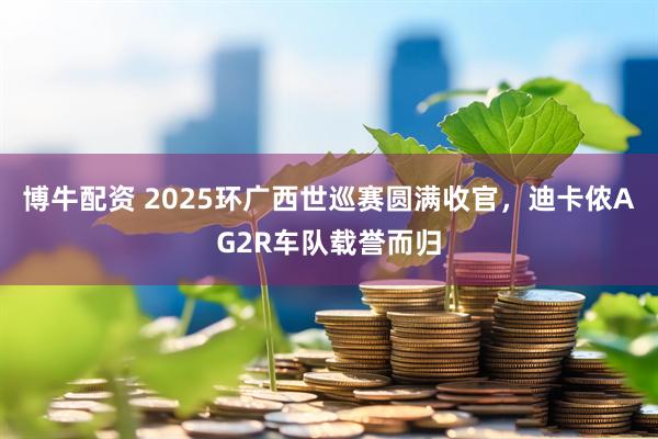 博牛配资 2025环广西世巡赛圆满收官，迪卡侬AG2R车队载誉而归