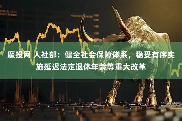 魔投网 人社部：健全社会保障体系，稳妥有序实施延迟法定退休年龄等重大改革