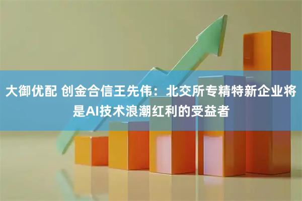 大御优配 创金合信王先伟:北交所专精特新企业将是AI技术浪潮红利的受益者