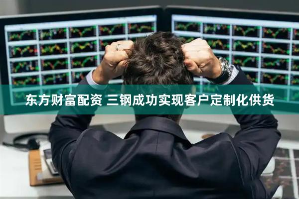 东方财富配资 三钢成功实现客户定制化供货