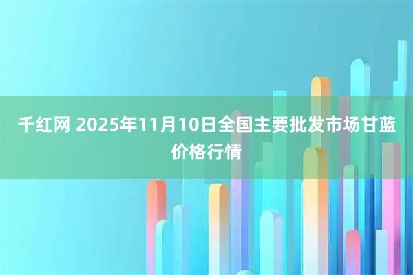 千红网 2025年11月10日全国主要批发市场甘蓝价格行情