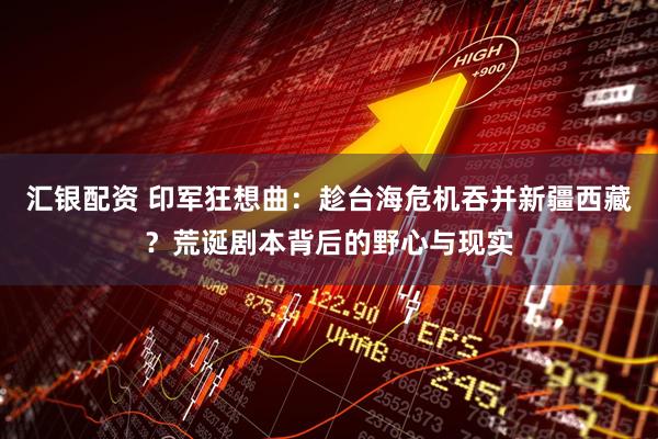 汇银配资 印军狂想曲:趁台海危机吞并新疆西藏?荒诞剧本背后的野心与现实