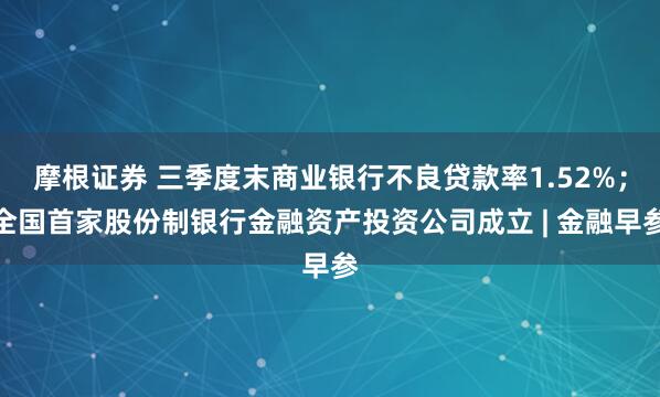 摩根证券 三季度末商业银行不良贷款率1.52%;全国首家股份制银行金融资产投资公司成立 | 金融早参