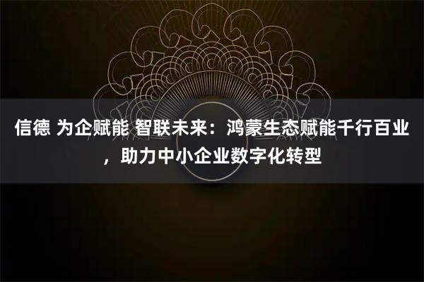 信德 为企赋能 智联未来:鸿蒙生态赋能千行百业,助力中小企业数字化转型
