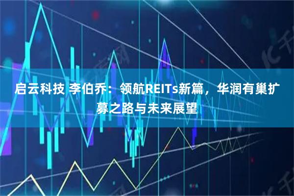 启云科技 李伯乔:领航REITs新篇,华润有巢扩募之路与未来展望