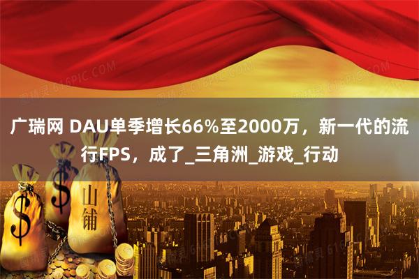 广瑞网 DAU单季增长66%至2000万,新一代的流行FPS,成了_三角洲_游戏_行动